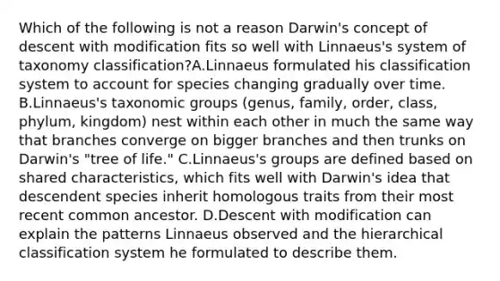 Which of the following is not a reason Darwin's concept of descent with modification fits so well with Linnaeus's system of taxonomy classification?A.Linnaeus formulated his classification system to account for species changing gradually over time. B.Linnaeus's taxonomic groups (genus, family, order, class, phylum, kingdom) nest within each other in much the same way that branches converge on bigger branches and then trunks on Darwin's "tree of life." C.Linnaeus's groups are defined based on shared characteristics, which fits well with Darwin's idea that descendent species inherit homologous traits from their most recent common ancestor. D.Descent with modification can explain the patterns Linnaeus observed and the hierarchical classification system he formulated to describe them.