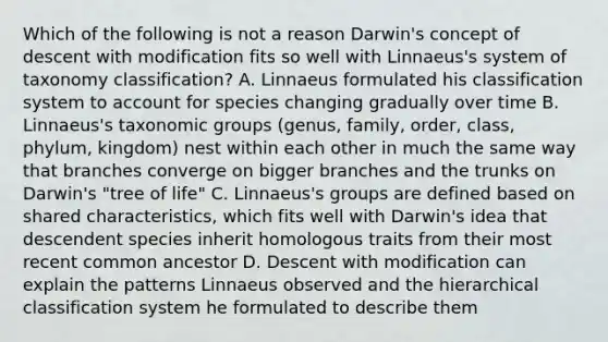 Which of the following is not a reason Darwin's concept of descent with modification fits so well with Linnaeus's system of taxonomy classification? A. Linnaeus formulated his classification system to account for species changing gradually over time B. Linnaeus's taxonomic groups (genus, family, order, class, phylum, kingdom) nest within each other in much the same way that branches converge on bigger branches and the trunks on Darwin's "tree of life" C. Linnaeus's groups are defined based on shared characteristics, which fits well with Darwin's idea that descendent species inherit homologous traits from their most recent common ancestor D. Descent with modification can explain the patterns Linnaeus observed and the hierarchical classification system he formulated to describe them