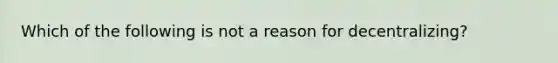 Which of the following is not a reason for decentralizing?