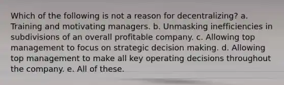 Which of the following is not a reason for decentralizing? a. Training and motivating managers. b. Unmasking inefficiencies in subdivisions of an overall profitable company. c. Allowing top management to focus on strategic decision making. d. Allowing top management to make all key operating decisions throughout the company. e. All of these.