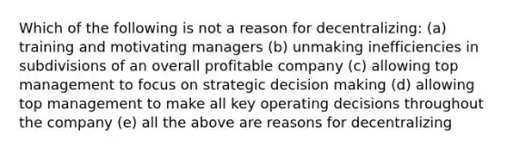 Which of the following is not a reason for decentralizing: (a) training and motivating managers (b) unmaking inefficiencies in subdivisions of an overall profitable company (c) allowing top management to focus on strategic decision making (d) allowing top management to make all key operating decisions throughout the company (e) all the above are reasons for decentralizing