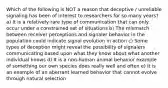 Which of the following is NOT a reason that deceptive / unreliable signaling has been of interest to researchers for so many years? a) It is a relatively rare type of communication that can only occur under a constrained set of situations b) The mismatch between receiver perceptions and signaler behavior in the population could indicate signal evolution in action c) Some types of deception might reveal the possibility of signalers communicating based upon what they know about what another individual knows d) It is a non-human animal behavior example of something our own species does really well and often e) It is an example of an aberrant learned behavior that cannot evolve through natural selection