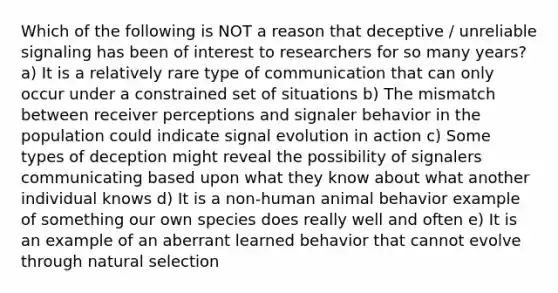 Which of the following is NOT a reason that deceptive / unreliable signaling has been of interest to researchers for so many years? a) It is a relatively rare type of communication that can only occur under a constrained set of situations b) The mismatch between receiver perceptions and signaler behavior in the population could indicate signal evolution in action c) Some types of deception might reveal the possibility of signalers communicating based upon what they know about what another individual knows d) It is a non-human animal behavior example of something our own species does really well and often e) It is an example of an aberrant learned behavior that cannot evolve through natural selection