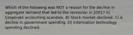 Which of the following was NOT a reason for the decline in aggregate demand that led to the recession in 2001? A) Corporate accounting scandals. B) Stock market declined. C) A decline in government spending. D) Information technology spending declined.