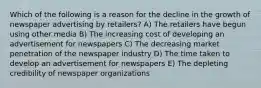 Which of the following is a reason for the decline in the growth of newspaper advertising by retailers? A) The retailers have begun using other media B) The increasing cost of developing an advertisement for newspapers C) The decreasing market penetration of the newspaper industry D) The time taken to develop an advertisement for newspapers E) The depleting credibility of newspaper organizations