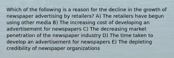 Which of the following is a reason for the decline in the growth of newspaper advertising by retailers? A) The retailers have begun using other media B) The increasing cost of developing an advertisement for newspapers C) The decreasing market penetration of the newspaper industry D) The time taken to develop an advertisement for newspapers E) The depleting credibility of newspaper organizations