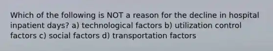 Which of the following is NOT a reason for the decline in hospital inpatient days? a) technological factors b) utilization control factors c) social factors d) transportation factors