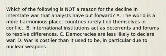 Which of the following is NOT a reason for the decline in interstate war that analysts have put forward? A. The world is a more harmonious place: countries rarely find themselves in conflict. B. International institutions act as deterrents and forums to resolve differences. C. Democracies are less likely to declare war. D. War is costlier than it used to be, in particular due to nuclear weapons.