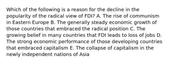 Which of the following is a reason for the decline in the popularity of the radical view of FDI? A. The rise of communism in Eastern Europe B. The generally steady economic growth of those countries that embraced the radical position C. The growing belief in many countries that FDI leads to loss of jobs D. The strong economic performance of those developing countries that embraced capitalism E. The collapse of capitalism in the newly independent nations of Asia