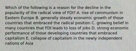 Which of the following is a reason for the decline in the popularity of the radical view of FDI? A. rise of communism in Eastern Europe B. generally steady economic growth of those countries that embraced the radical position C. growing belief in many countries that FDI leads to loss of jobs D. strong economic performance of those developing countries that embraced capitalism E. collapse of capitalism in the newly independent nations of Asia