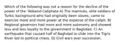 Which of the following was not a reason for the decline of the power of the 'Abbasid Caliphate A) The mamluks, elite soldiers of Turkic background who had originally been slaves, came to exercise more and more power at the expense of the caliph. B) Regional governors had more and more autonomy and showed less and less loyalty to the government in Baghdad. C) An earthquake that caused half of Baghdad to slide into the Tigris River led to political chaos. D) Civil wars over succession.