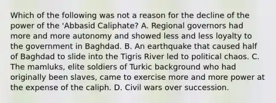 Which of the following was not a reason for the decline of the power of the 'Abbasid Caliphate? A. Regional governors had more and more autonomy and showed less and less loyalty to the government in Baghdad. B. An earthquake that caused half of Baghdad to slide into the Tigris River led to political chaos. C. The mamluks, elite soldiers of Turkic background who had originally been slaves, came to exercise more and more power at the expense of the caliph. D. Civil wars over succession.