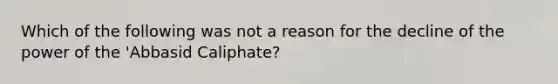 Which of the following was not a reason for the decline of the power of the 'Abbasid Caliphate?