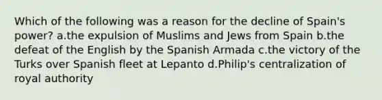 Which of the following was a reason for the decline of Spain's power? a.the expulsion of Muslims and Jews from Spain b.the defeat of the English by the Spanish Armada c.the victory of the Turks over Spanish fleet at Lepanto d.Philip's centralization of royal authority