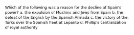 Which of the following was a reason for the decline of Spain's power? a. the expulsion of Muslims and Jews from Spain b. the defeat of the English by the Spanish Armada c. the victory of the Turks over the Spanish fleet at Lepanto d. Phillip's centralization of royal authority