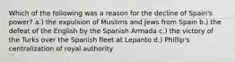 Which of the following was a reason for the decline of Spain's power? a.) the expulsion of Muslims and Jews from Spain b.) the defeat of the English by the Spanish Armada c.) the victory of the Turks over the Spanish fleet at Lepanto d.) Phillip's centralization of royal authority