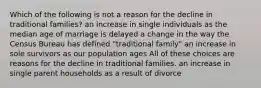 Which of the following is not a reason for the decline in traditional families? an increase in single individuals as the median age of marriage is delayed a change in the way the Census Bureau has defined "traditional family" an increase in sole survivors as our population ages All of these choices are reasons for the decline in traditional families. an increase in single parent households as a result of divorce