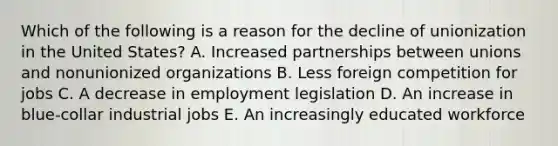 Which of the following is a reason for the decline of unionization in the United​ States? A. Increased partnerships between unions and nonunionized organizations B. Less foreign competition for jobs C. A decrease in employment legislation D. An increase in​ blue-collar industrial jobs E. An increasingly educated workforce