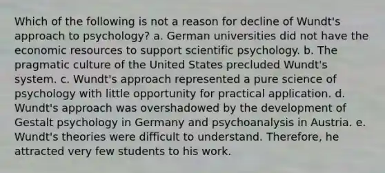 Which of the following is not a reason for decline of Wundt's approach to psychology? a. German universities did not have the economic resources to support scientific psychology. b. The pragmatic culture of the United States precluded Wundt's system. c. Wundt's approach represented a pure science of psychology with little opportunity for practical application. d. Wundt's approach was overshadowed by the development of Gestalt psychology in Germany and psychoanalysis in Austria. e. Wundt's theories were difficult to understand. Therefore, he attracted very few students to his work.