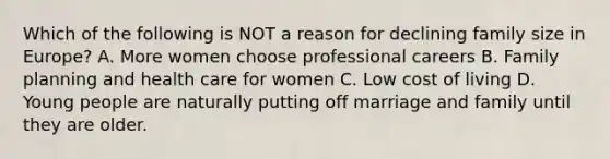 Which of the following is NOT a reason for declining family size in Europe? A. More women choose professional careers B. Family planning and health care for women C. Low cost of living D. Young people are naturally putting off marriage and family until they are older.