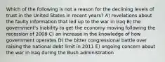 Which of the following is not a reason for the declining levels of trust in the United States in recent years? A) revelations about the faulty information that led up to the war in Iraq B) the government's inability to get the economy moving following the recession of 2008 C) an increase in the knowledge of how government operates D) the bitter congressional battle over raising the national debt limit in 2011 E) ongoing concern about the war in Iraq during the Bush administration