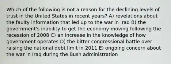 Which of the following is not a reason for the declining levels of trust in the United States in recent years? A) revelations about the faulty information that led up to the war in Iraq B) the government's inability to get the economy moving following the recession of 2008 C) an increase in the knowledge of how government operates D) the bitter congressional battle over raising the national debt limit in 2011 E) ongoing concern about the war in Iraq during the Bush administration