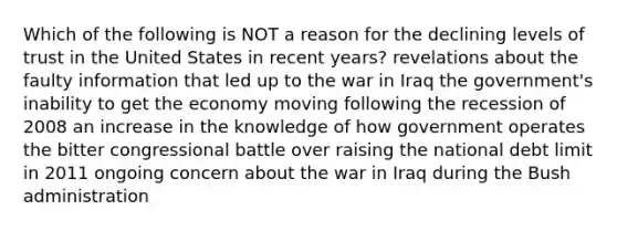 Which of the following is NOT a reason for the declining levels of trust in the United States in recent years? revelations about the faulty information that led up to the war in Iraq the government's inability to get the economy moving following the recession of 2008 an increase in the knowledge of how government operates the bitter congressional battle over raising the national debt limit in 2011 ongoing concern about the war in Iraq during the Bush administration