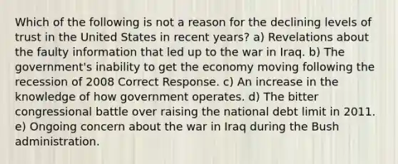 Which of the following is not a reason for the declining levels of trust in the United States in recent years? a) Revelations about the faulty information that led up to the war in Iraq. b) The government's inability to get the economy moving following the recession of 2008 Correct Response. c) An increase in the knowledge of how government operates. d) The bitter congressional battle over raising the national debt limit in 2011. e) Ongoing concern about the war in Iraq during the Bush administration.