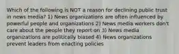 Which of the following is NOT a reason for declining public trust in news media? 1) News organizations are often influenced by powerful people and organizations 2) News media workers don't care about the people they report on 3) News media organizations are politically biased 4) News organizations prevent leaders from enacting policies