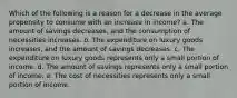 Which of the following is a reason for a decrease in the average propensity to consume with an increase in income? a. The amount of savings decreases, and the consumption of necessities increases. b. The expenditure on luxury goods increases, and the amount of savings decreases. c. The expenditure on luxury goods represents only a small portion of income. d. The amount of savings represents only a small portion of income. e. The cost of necessities represents only a small portion of income.