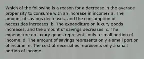 Which of the following is a reason for a decrease in the average propensity to consume with an increase in income? a. The amount of savings decreases, and the consumption of necessities increases. b. The expenditure on luxury goods increases, and the amount of savings decreases. c. The expenditure on luxury goods represents only a small portion of income. d. The amount of savings represents only a small portion of income. e. The cost of necessities represents only a small portion of income.