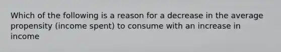 Which of the following is a reason for a decrease in the average propensity (income spent) to consume with an increase in income