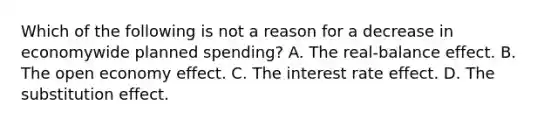 Which of the following is not a reason for a decrease in economywide planned​ spending? A. The​ real-balance effect. B. The open economy effect. C. The interest rate effect. D. The substitution effect.