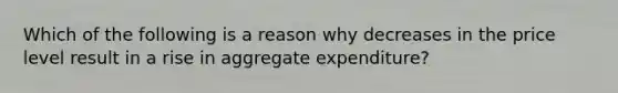 Which of the following is a reason why decreases in the price level result in a rise in aggregate expenditure?