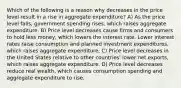 Which of the following is a reason why decreases in the price level result in a rise in aggregate expenditure? A) As the price level falls, government spending rises, which raises aggregate expenditure. B) Price level decreases cause firms and consumers to hold less money, which lowers the interest rate. Lower interest rates raise consumption and planned investment expenditures, which raises aggregate expenditure. C) Price level decreases in the United States relative to other countries' lower net exports, which raises aggregate expenditure. D) Price level decreases reduce real wealth, which causes consumption spending and aggregate expenditure to rise.