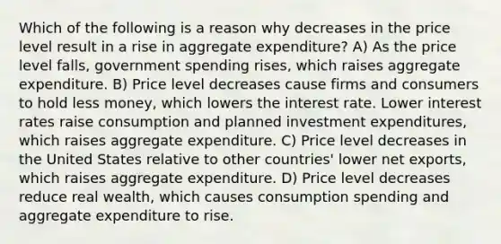 Which of the following is a reason why decreases in the price level result in a rise in aggregate expenditure? A) As the price level falls, government spending rises, which raises aggregate expenditure. B) Price level decreases cause firms and consumers to hold less money, which lowers the interest rate. Lower interest rates raise consumption and planned investment expenditures, which raises aggregate expenditure. C) Price level decreases in the United States relative to other countries' lower net exports, which raises aggregate expenditure. D) Price level decreases reduce real wealth, which causes consumption spending and aggregate expenditure to rise.