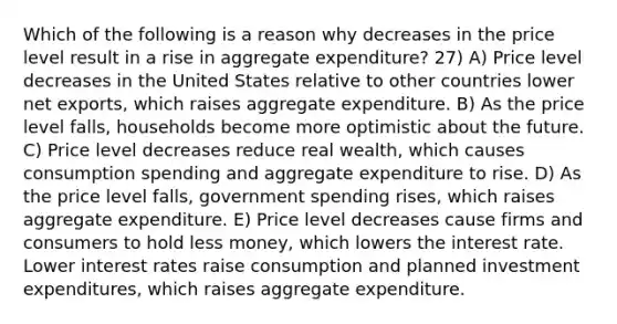 Which of the following is a reason why decreases in the price level result in a rise in aggregate expenditure? 27) A) Price level decreases in the United States relative to other countries lower net exports, which raises aggregate expenditure. B) As the price level falls, households become more optimistic about the future. C) Price level decreases reduce real wealth, which causes consumption spending and aggregate expenditure to rise. D) As the price level falls, government spending rises, which raises aggregate expenditure. E) Price level decreases cause firms and consumers to hold less money, which lowers the interest rate. Lower interest rates raise consumption and planned investment expenditures, which raises aggregate expenditure.