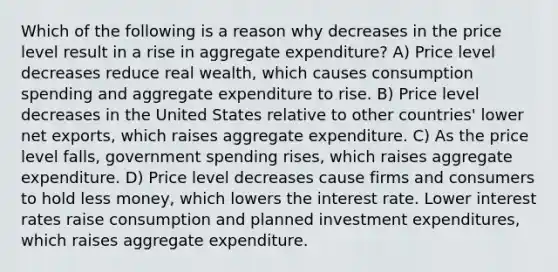 Which of the following is a reason why decreases in the price level result in a rise in aggregate expenditure? A) Price level decreases reduce real wealth, which causes consumption spending and aggregate expenditure to rise. B) Price level decreases in the United States relative to other countries' lower net exports, which raises aggregate expenditure. C) As the price level falls, government spending rises, which raises aggregate expenditure. D) Price level decreases cause firms and consumers to hold less money, which lowers the interest rate. Lower interest rates raise consumption and planned investment expenditures, which raises aggregate expenditure.