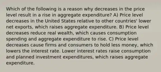 Which of the following is a reason why decreases in the price level result in a rise in aggregate expenditure? A) Price level decreases in the United States relative to other countries' lower net exports, which raises aggregate expenditure. B) Price level decreases reduce real wealth, which causes consumption spending and aggregate expenditure to rise. C) Price level decreases cause firms and consumers to hold less money, which lowers the interest rate. Lower interest rates raise consumption and planned investment expenditures, which raises aggregate expenditure.