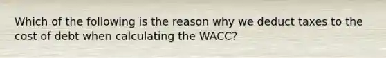 Which of the following is the reason why we deduct taxes to the cost of debt when calculating the WACC?