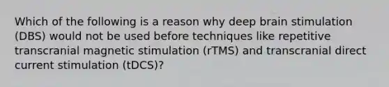 Which of the following is a reason why deep brain stimulation (DBS) would not be used before techniques like repetitive transcranial magnetic stimulation (rTMS) and transcranial direct current stimulation (tDCS)?