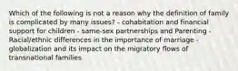 Which of the following is not a reason why the definition of family is complicated by many issues? - cohabitation and financial support for children - same-sex partnerships and Parenting - Racial/ethnic differences in the importance of marriage - globalization and its impact on the migratory flows of transnational families