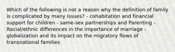 Which of the following is not a reason why the definition of family is complicated by many issues? - cohabitation and financial support for children - same-sex partnerships and Parenting - Racial/ethnic differences in the importance of marriage - globalization and its impact on the migratory flows of transnational families