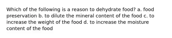 Which of the following is a reason to dehydrate food? a. food preservation b. to dilute the mineral content of the food c. to increase the weight of the food d. to increase the moisture content of the food