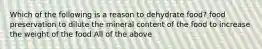 Which of the following is a reason to dehydrate food? food preservation to dilute the mineral content of the food to increase the weight of the food All of the above