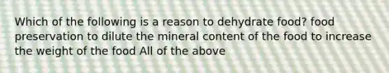 Which of the following is a reason to dehydrate food? food preservation to dilute the mineral content of the food to increase the weight of the food All of the above