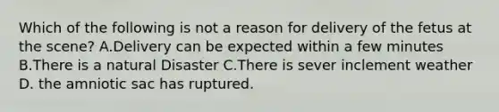 Which of the following is not a reason for delivery of the fetus at the scene? A.Delivery can be expected within a few minutes B.There is a natural Disaster C.There is sever inclement weather D. the amniotic sac has ruptured.