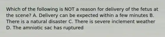 Which of the following is NOT a reason for delivery of the fetus at the scene? A. Delivery can be expected within a few minutes B. There is a natural disaster C. There is severe inclement weather D. The amniotic sac has ruptured