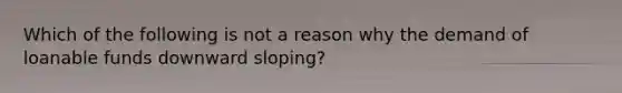 Which of the following is not a reason why the demand of loanable funds downward sloping?