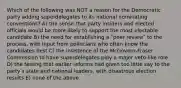 Which of the following was NOT a reason for the Democratic party adding superdelegates to its national nominating conventions? A) the sense that party insiders and elected officials would be more likely to support the most electable candidate B) the need for establishing a ʺpeer reviewʺ to the process, with input from politicians who often know the candidates best C) the insistence of the McGovern-Fraser Commission to have superdelegates play a major veto-like role D) the feeling that earlier reforms had given too little say to the partyʹs state and national leaders, with disastrous election results E) none of the above